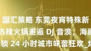 国汇策略 东莞夜宵特殊新推荐：当热辣火锅邂逅 DJ 音浪，海底捞解锁 24 小时城市味蕾狂欢_烤烤肉_潮流_松山