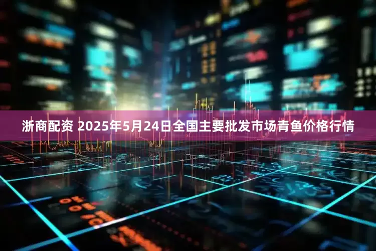 浙商配资 2025年5月24日全国主要批发市场青鱼价格行情