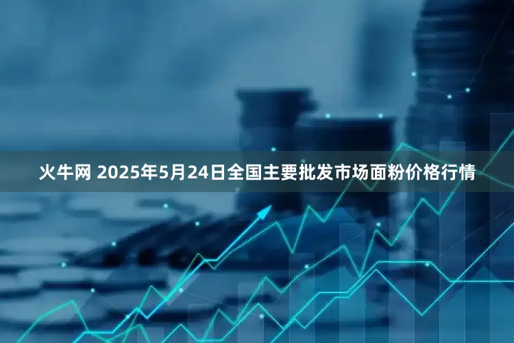 火牛网 2025年5月24日全国主要批发市场面粉价格行情