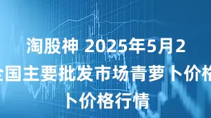 淘股神 2025年5月24日全国主要批发市场青萝卜价格行情