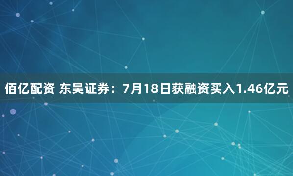 佰亿配资 东吴证券：7月18日获融资买入1.46亿元