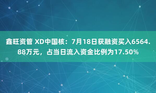 鑫旺资管 XD中国核：7月18日获融资买入6564.88万元，占当日流入资金比例为17.50%