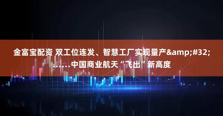 金富宝配资 双工位连发、智慧工厂实现量产&#32;……中国商业航天“飞出”新高度