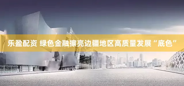 乐盈配资 绿色金融擦亮边疆地区高质量发展“底色”