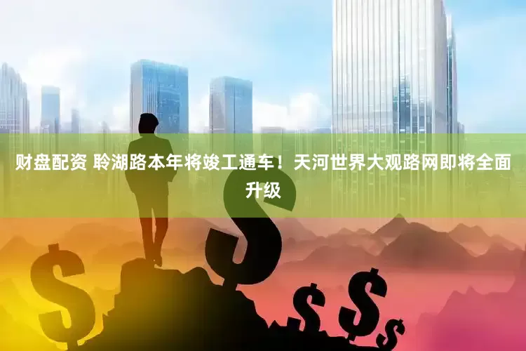 财盘配资 聆湖路本年将竣工通车！天河世界大观路网即将全面升级
