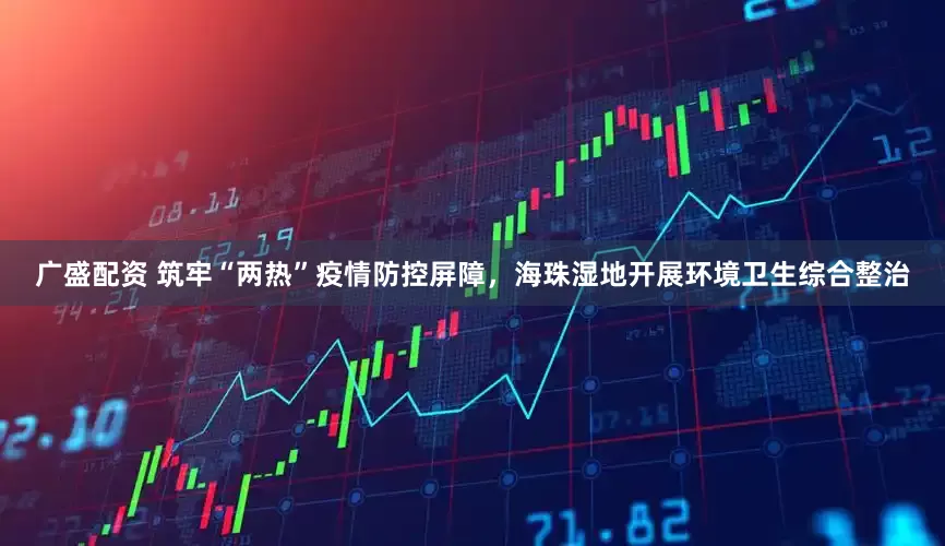 广盛配资 筑牢“两热”疫情防控屏障，海珠湿地开展环境卫生综合整治