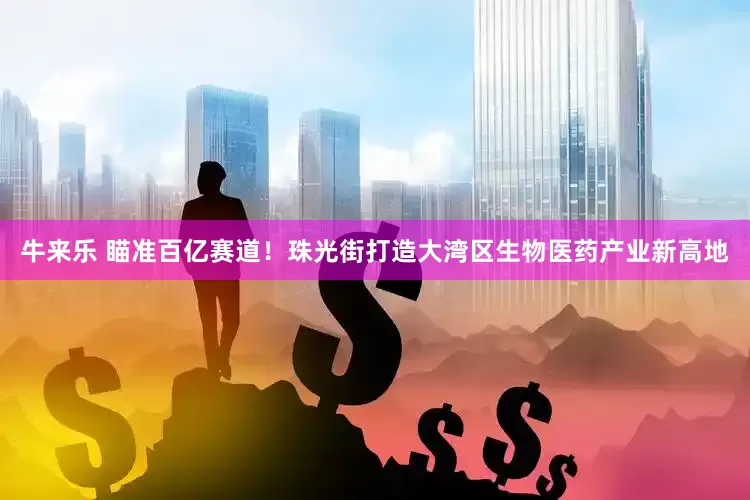 牛来乐 瞄准百亿赛道！珠光街打造大湾区生物医药产业新高地