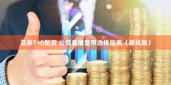 亚新T+0配资 公司直播宽带选择指南（避坑版）