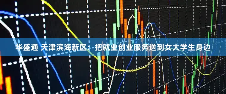 华盛通 天津滨海新区：把就业创业服务送到女大学生身边