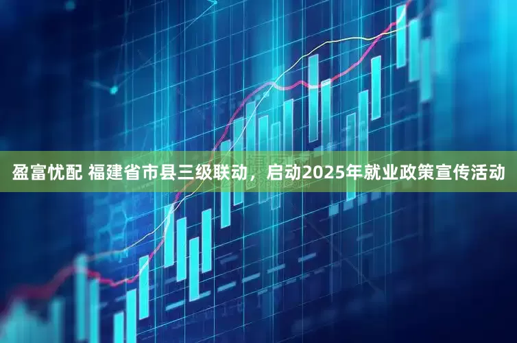 盈富忧配 福建省市县三级联动，启动2025年就业政策宣传活动