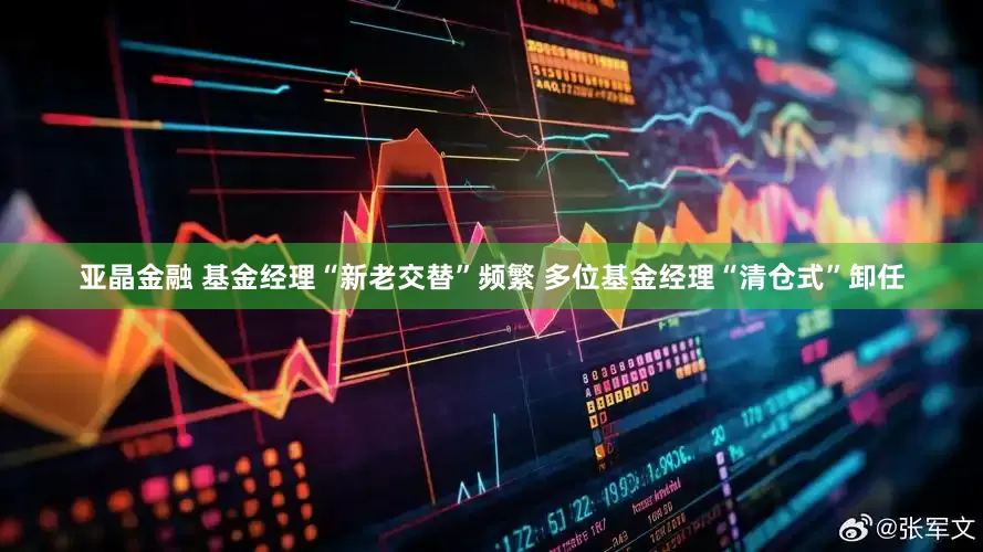 亚晶金融 基金经理“新老交替”频繁 多位基金经理“清仓式”卸任