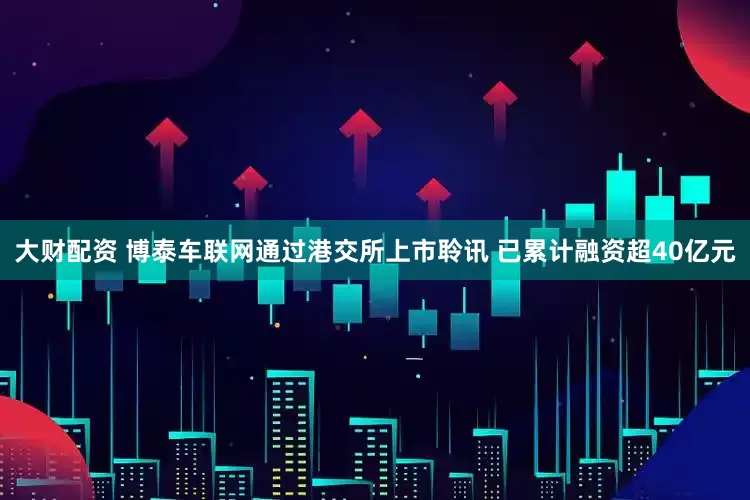 大财配资 博泰车联网通过港交所上市聆讯 已累计融资超40亿元