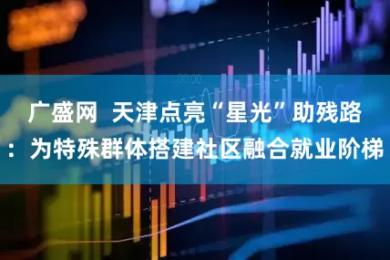 广盛网 天津点亮“星光”助残路:为特殊群体搭建社区融合就业阶梯