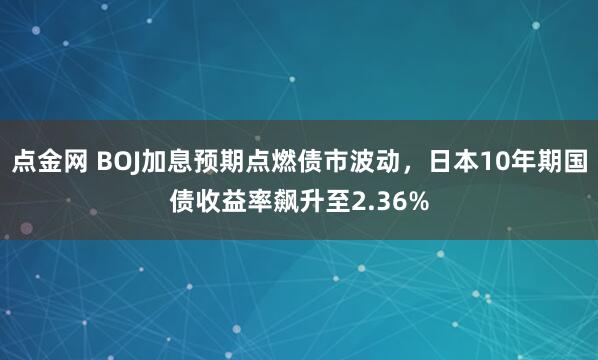点金网 BOJ加息预期点燃债市波动，日本10年期国债收益率飙升至2.36%