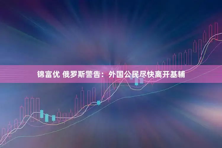 锦富优 俄罗斯警告：外国公民尽快离开基辅
