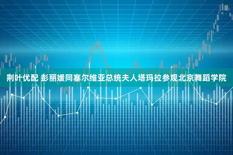 荆叶优配 彭丽媛同塞尔维亚总统夫人塔玛拉参观北京舞蹈学院