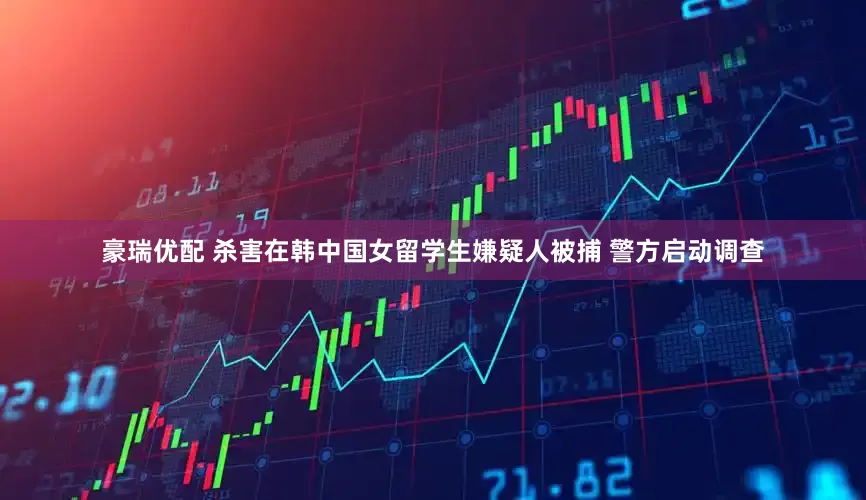豪瑞优配 杀害在韩中国女留学生嫌疑人被捕 警方启动调查