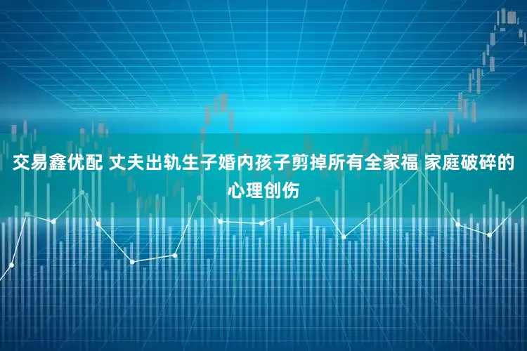交易鑫优配 丈夫出轨生子婚内孩子剪掉所有全家福 家庭破碎的心理创伤